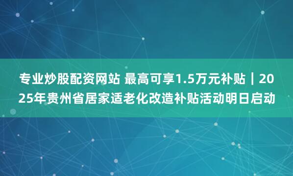 专业炒股配资网站 最高可享1.5万元补贴｜2025年贵州省居家适老化改造补贴活动明日启动