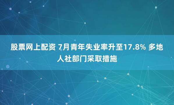 股票网上配资 7月青年失业率升至17.8% 多地人社部门采取措施
