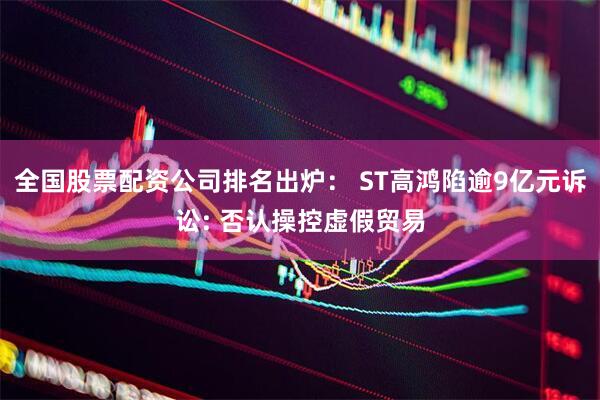 全国股票配资公司排名出炉： ST高鸿陷逾9亿元诉讼: 否认操控虚假贸易