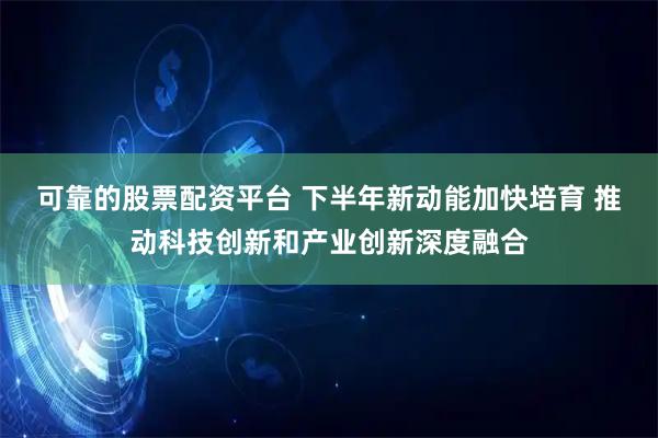 可靠的股票配资平台 下半年新动能加快培育 推动科技创新和产业创新深度融合